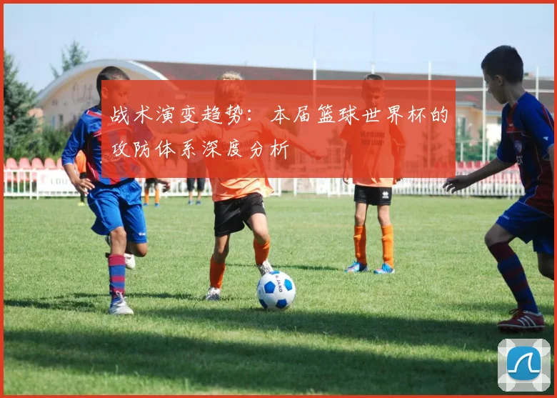 战术演变趋势:本届篮球世界杯的攻防体系深度分析