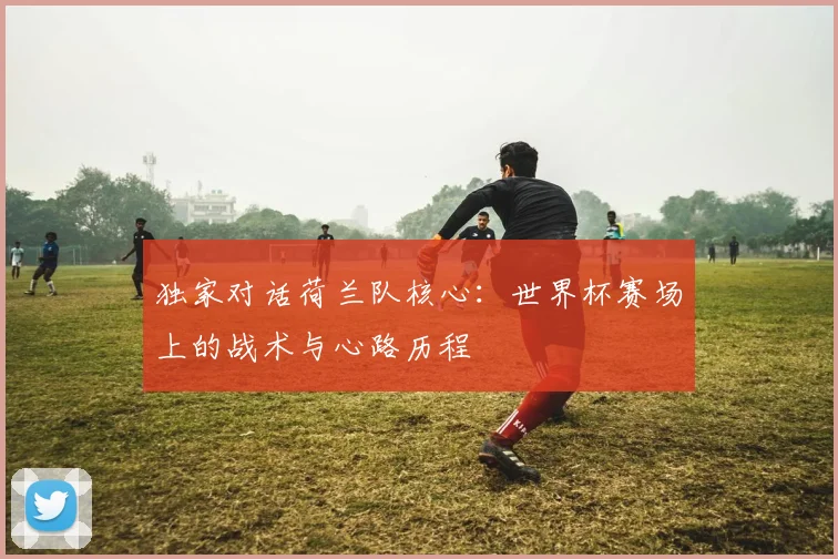 独家对话荷兰队核心:世界杯赛场上的战术与心路历程