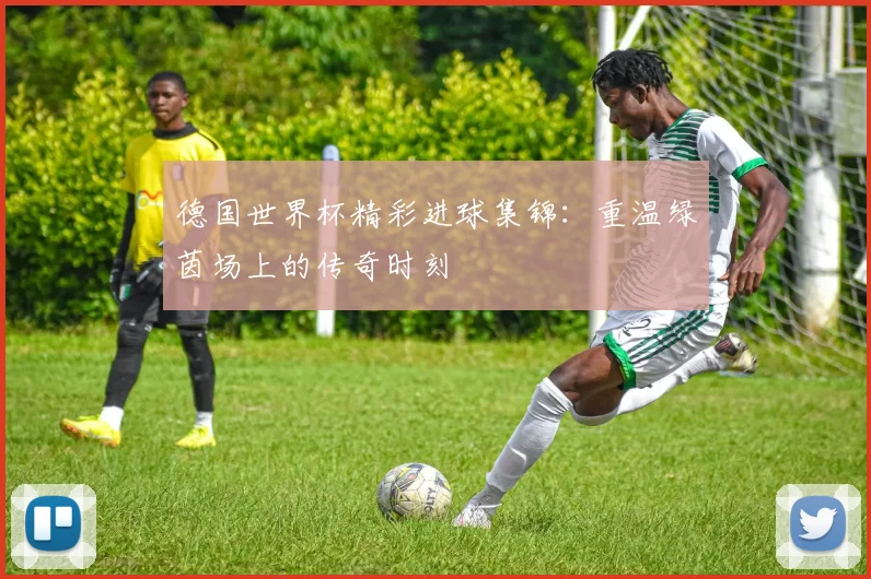 德国世界杯精彩进球集锦:重温绿茵场上的传奇时刻