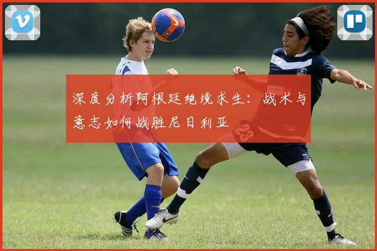 深度分析阿根廷绝境求生:战术与意志如何战胜尼日利亚