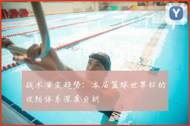 战术演变趋势:本届篮球世界杯的攻防体系深度分析