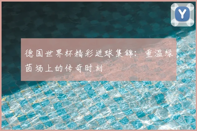 德国世界杯精彩进球集锦:重温绿茵场上的传奇时刻