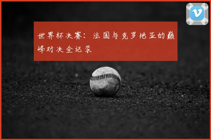 世界杯决赛:法国与克罗地亚的巅峰对决全记录