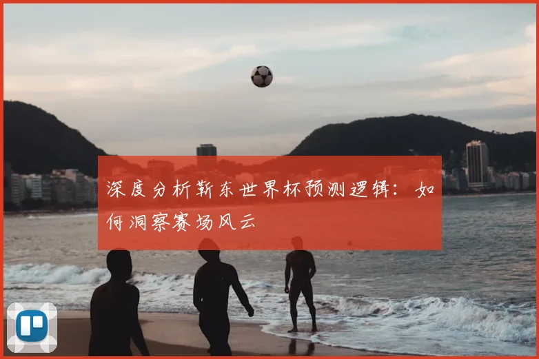 深度分析靳东世界杯预测逻辑:如何洞察赛场风云