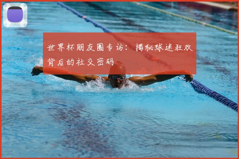 世界杯朋友圈专访:揭秘球迷狂欢背后的社交密码