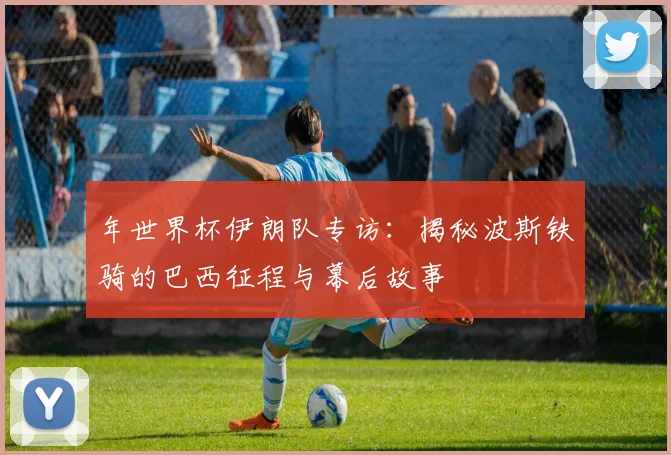 年世界杯伊朗队专访:揭秘波斯铁骑的巴西征程与幕后故事