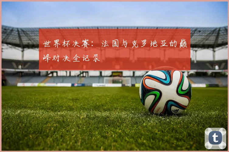 世界杯决赛:法国与克罗地亚的巅峰对决全记录
