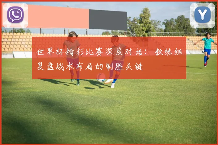 世界杯精彩比赛深度对话:教练组复盘战术布局的制胜关键
