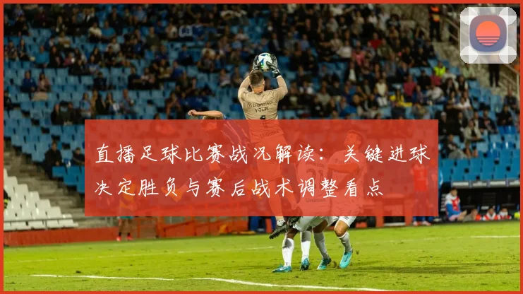 直播足球比赛战况解读：关键进球决定胜负与赛后战术调整看点