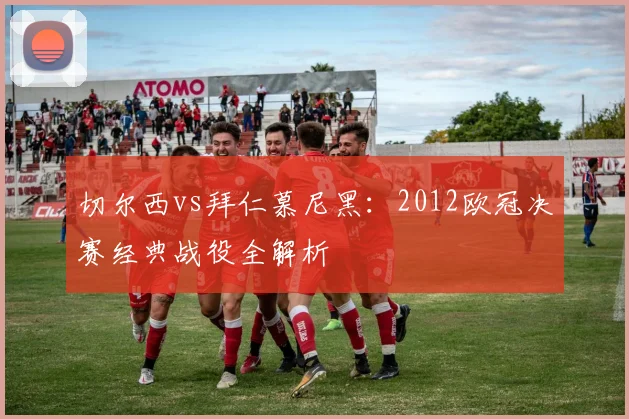 切尔西vs拜仁慕尼黑：2012欧冠决赛经典战役全解析