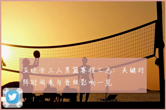 亚运会三人男篮赛程汇总：关键对阵时间表与晋级影响一览