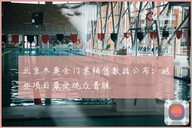 北京冬奥会门票销售数据公布：这些项目最受观众青睐