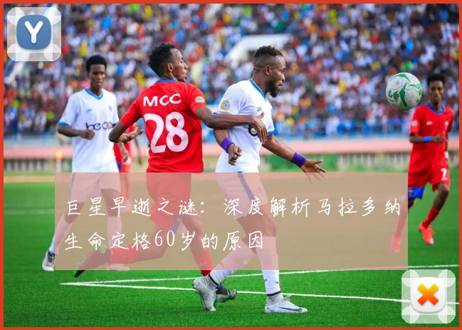 巨星早逝之谜：深度解析马拉多纳生命定格60岁的原因