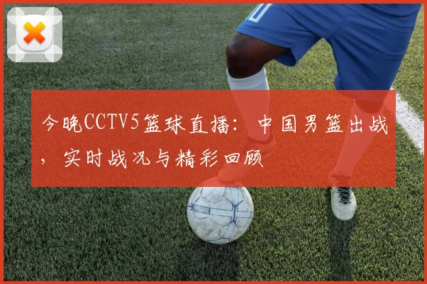 今晚CCTV5篮球直播：中国男篮出战，实时战况与精彩回顾