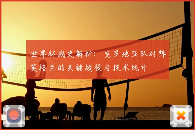 世界杯战史解析：克罗地亚队对阵英格兰的关键战役与技术统计