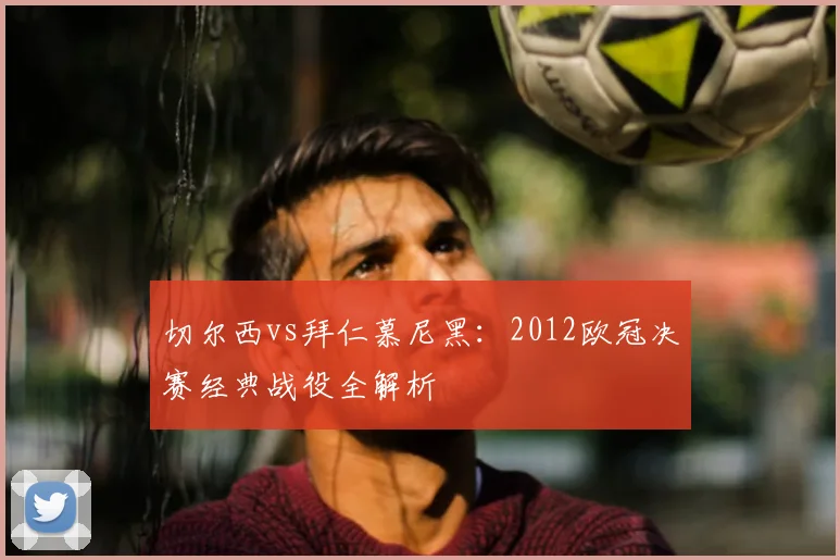 切尔西vs拜仁慕尼黑：2012欧冠决赛经典战役全解析