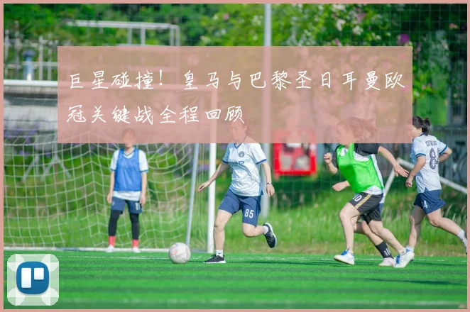 巨星碰撞！皇马与巴黎圣日耳曼欧冠关键战全程回顾